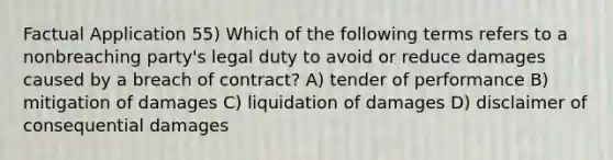 Factual Application 55) Which of the following terms refers to a nonbreaching party's legal duty to avoid or reduce damages caused by a breach of contract? A) tender of performance B) mitigation of damages C) liquidation of damages D) disclaimer of consequential damages