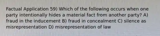 Factual Application 59) Which of the following occurs when one party intentionally hides a material fact from another party? A) fraud in the inducement B) fraud in concealment C) silence as misrepresentation D) misrepresentation of law