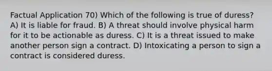 Factual Application 70) Which of the following is true of duress? A) It is liable for fraud. B) A threat should involve physical harm for it to be actionable as duress. C) It is a threat issued to make another person sign a contract. D) Intoxicating a person to sign a contract is considered duress.