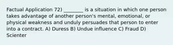 Factual Application 72) ________ is a situation in which one person takes advantage of another person's mental, emotional, or physical weakness and unduly persuades that person to enter into a contract. A) Duress B) Undue influence C) Fraud D) Scienter