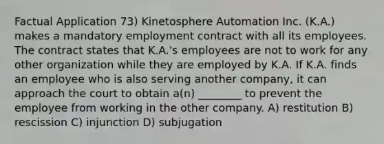 Factual Application 73) Kinetosphere Automation Inc. (K.A.) makes a mandatory employment contract with all its employees. The contract states that K.A.'s employees are not to work for any other organization while they are employed by K.A. If K.A. finds an employee who is also serving another company, it can approach the court to obtain a(n) ________ to prevent the employee from working in the other company. A) restitution B) rescission C) injunction D) subjugation