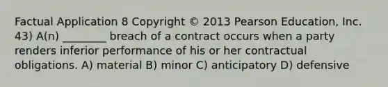 Factual Application 8 Copyright © 2013 Pearson Education, Inc. 43) A(n) ________ breach of a contract occurs when a party renders inferior performance of his or her contractual obligations. A) material B) minor C) anticipatory D) defensive