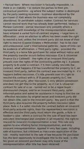 • Factual bars - Where rescission is factually impossible, i.e. there is an inability • to restore the parties to their pre-contractual positions - eg where the subject matter is destroyed by the party seeking recession - business abandoned by the purchaser cf Alati where the business was not completely abandoned. Or perishable subject matter. Contract for services - cannot rescind work that has already been performed. Vadasz v Pioneer Concrete - partial rescission only possible where a representee with knowledge of the misrepresentation would have entered a varied form of contract anyway. • Legal bars: o Affirmation - once an election to affirm has been made the right to rescind is lost, unless the innocent party did not know of their right to rescind (Coastal Estates v Melevende) - has to be clear and unequivocal. Leaf v Internaitonal galleries - lapse of time can be evidence of affirmation. o Third party rights - provided the third party is a bona fide purchaser for value without notice and the property transfer occurs before rescission (Car & Universal Finance Co v Caldwell) - the rights of an innocent third party prevails over the rights of the contracting parties eg 1. A passes property to B under a contract, if A then validly rescinds the contract, what happens if B has transferred the property to C, an innocent third party, before the contract was rescinded by A - if it happens before rescission, C's title prevails over A's right to rescind the contract with b. IF B passes property to C, the innocent third party, after rescission, C only obtains possession and does not get title to the property, as in Car & Universal - contract for sale of a car - turned out to be a rogue buyer - dishonoured cheque, sold to an innocent third party, seller informed police and asked for assistance in trying to find the car - effective rescission by original owner and innocent party did not obtain title, sale to the innocent party - key point is that the third party also acquires the property before rescission takes place. Rule = if a seller rescinds the contract before an innocent third party acquires rights, then the representee's rescission is effective and the third party must return the goods. o Rule in Seddon's case - where a contract for the sale of land has been executed (discharged and complete in all respects), the right to rescind for innocent misrepresentation is lost. This rule only applies to one vitiating factor misrepresentation, and only innocent misrepresentation. Applied in very few cases, including sale of business, but criticised as inaccurate application of the rule - mostly restricted to the sale of law because the purchaser has the best opportunity to investigate title to the land - is this fair given an innocent purchaser may only know of the misrepresentation after title has been obtained.