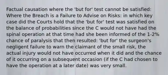 Factual causation where the 'but for' test cannot be satisfied: Where the Breach is a Failure to Advise on Risks: in which key case did the Courts hold that the 'but for' test was satisfied on the balance of probabilities since the C would not have had the spinal operation at that time had she been informed of the 1-2% chance of paralysis that then resulted: 'but for' the surgeon's negligent failure to warn the claimant of the small risk, the actual injury would not have occurred when it did and the chance of it occurring on a subsequent occasion (if the C had chosen to have the operation at a later date) was very small.