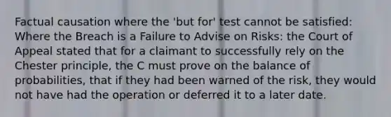 Factual causation where the 'but for' test cannot be satisfied: Where the Breach is a Failure to Advise on Risks: the Court of Appeal stated that for a claimant to successfully rely on the Chester principle, the C must prove on the balance of probabilities, that if they had been warned of the risk, they would not have had the operation or deferred it to a later date.