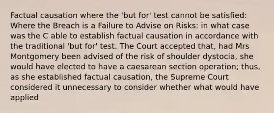 Factual causation where the 'but for' test cannot be satisfied: Where the Breach is a Failure to Advise on Risks: in what case was the C able to establish factual causation in accordance with the traditional 'but for' test. The Court accepted that, had Mrs Montgomery been advised of the risk of shoulder dystocia, she would have elected to have a caesarean section operation; thus, as she established factual causation, the Supreme Court considered it unnecessary to consider whether what would have applied