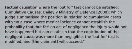 Factual causation where the 'but for' test cannot be satisfied: Cumulative Causes: Bailey v Ministry of Defence [2008]: which Judge summarised the position in relation to cumulative cases with "In a case where medical science cannot establish the probability that 'but for' an act of negligence the injury would not have happened but can establish that the contribution of the negligent cause was more than negligible, the 'but for' test is modified, and [the claimant] will succeed."