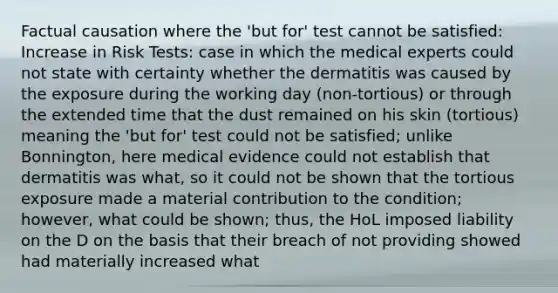 Factual causation where the 'but for' test cannot be satisfied: Increase in Risk Tests: case in which the medical experts could not state with certainty whether the dermatitis was caused by the exposure during the working day (non-tortious) or through the extended time that the dust remained on his skin (tortious) meaning the 'but for' test could not be satisfied; unlike Bonnington, here medical evidence could not establish that dermatitis was what, so it could not be shown that the tortious exposure made a material contribution to the condition; however, what could be shown; thus, the HoL imposed liability on the D on the basis that their breach of not providing showed had materially increased what