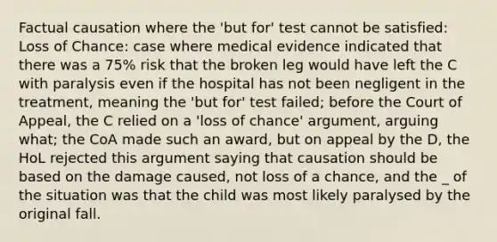 Factual causation where the 'but for' test cannot be satisfied: Loss of Chance: case where medical evidence indicated that there was a 75% risk that the broken leg would have left the C with paralysis even if the hospital has not been negligent in the treatment, meaning the 'but for' test failed; before the Court of Appeal, the C relied on a 'loss of chance' argument, arguing what; the CoA made such an award, but on appeal by the D, the HoL rejected this argument saying that causation should be based on the damage caused, not loss of a chance, and the _ of the situation was that the child was most likely paralysed by the original fall.