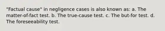 "Factual cause" in negligence cases is also known as: a. The matter-of-fact test. b. The true-cause test. c. The but-for test. d. The foreseeability test.