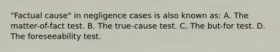 "Factual cause" in negligence cases is also known as: A. The matter-of-fact test. B. The true-cause test. C. The but-for test. D. The foreseeability test.