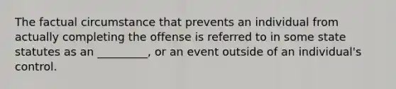 The factual circumstance that prevents an individual from actually completing the offense is referred to in some state statutes as an _________, or an event outside of an individual's control.