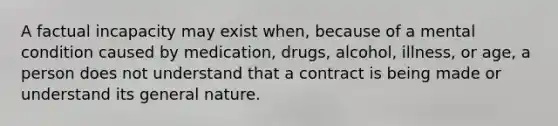 ​A factual incapacity may exist when, because of a mental condition caused by medication, drugs, alcohol, illness, or age, a person does not understand that a contract is being made or understand its general nature.