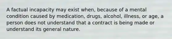 A factual incapacity may exist when, because of a mental condition caused by medication, drugs, alcohol, illness, or age, a person does not understand that a contract is being made or understand its general nature.