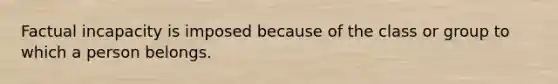 ​Factual incapacity is imposed because of the class or group to which a person belongs.