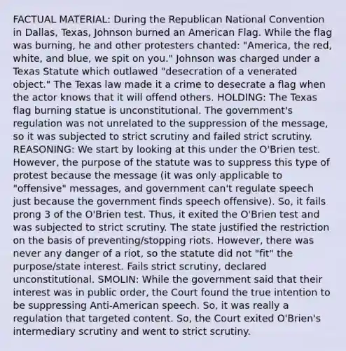 FACTUAL MATERIAL: During the Republican National Convention in Dallas, Texas, Johnson burned an American Flag. While the flag was burning, he and other protesters chanted: "America, the red, white, and blue, we spit on you." Johnson was charged under a Texas Statute which outlawed "desecration of a venerated object." The Texas law made it a crime to desecrate a flag when the actor knows that it will offend others. HOLDING: The Texas flag burning statue is unconstitutional. The government's regulation was not unrelated to the suppression of the message, so it was subjected to strict scrutiny and failed strict scrutiny. REASONING: We start by looking at this under the O'Brien test. However, the purpose of the statute was to suppress this type of protest because the message (it was only applicable to "offensive" messages, and government can't regulate speech just because the government finds speech offensive). So, it fails prong 3 of the O'Brien test. Thus, it exited the O'Brien test and was subjected to strict scrutiny. The state justified the restriction on the basis of preventing/stopping riots. However, there was never any danger of a riot, so the statute did not "fit" the purpose/state interest. Fails strict scrutiny, declared unconstitutional. SMOLIN: While the government said that their interest was in public order, the Court found the true intention to be suppressing Anti-American speech. So, it was really a regulation that targeted content. So, the Court exited O'Brien's intermediary scrutiny and went to strict scrutiny.