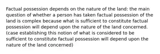 Factual possession depends on the nature of the land: the main question of whether a person has taken factual possession of the land is complex because what is sufficient to constitute factual possession will depend upon the nature of the land concerned. (case establishing this notion of what is considered to be sufficient to constitute factual possession will depend upon the nature of the land concerned)