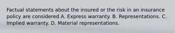 Factual statements about the insured or the risk in an insurance policy are considered A. Express warranty. B. Representations. C. Implied warranty. D. Material representations.