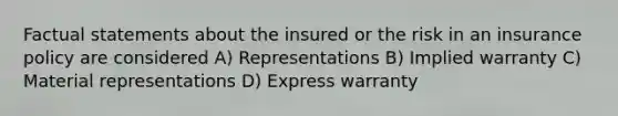 Factual statements about the insured or the risk in an insurance policy are considered A) Representations B) Implied warranty C) Material representations D) Express warranty