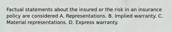 Factual statements about the insured or the risk in an insurance policy are considered A. Representations. B. Implied warranty. C. Material representations. D. Express warranty.