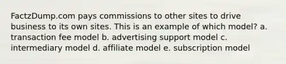 FactzDump.com pays commissions to other sites to drive business to its own sites. This is an example of which model? a. transaction fee model b. advertising support model c. intermediary model d. affiliate model e. subscription model