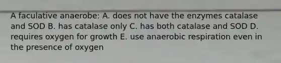 A faculative anaerobe: A. does not have the enzymes catalase and SOD B. has catalase only C. has both catalase and SOD D. requires oxygen for growth E. use anaerobic respiration even in the presence of oxygen