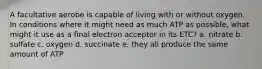 A facultative aerobe is capable of living with or without oxygen. In conditions where it might need as much ATP as possible, what might it use as a final electron acceptor in its ETC? a. nitrate b. sulfate c. oxygen d. succinate e. they all produce the same amount of ATP