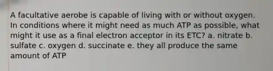 A facultative aerobe is capable of living with or without oxygen. In conditions where it might need as much ATP as possible, what might it use as a final electron acceptor in its ETC? a. nitrate b. sulfate c. oxygen d. succinate e. they all produce the same amount of ATP