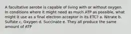 A facultative aerobe is capable of living with or without oxygen. In conditions where it might need as much ATP as possible, what might it use as a final electron acceptor in its ETC? a. Nitrate b. Sulfate c. Oxygen d. Succinate e. They all produce the same amount of ATP