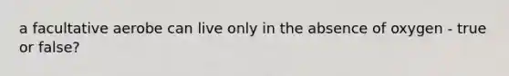 a facultative aerobe can live only in the absence of oxygen - true or false?