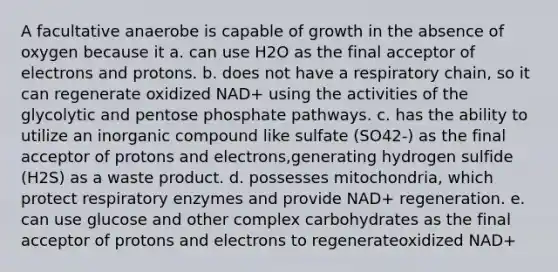 A facultative anaerobe is capable of growth in the absence of oxygen because it a. can use H2O as the final acceptor of electrons and protons. b. does not have a respiratory chain, so it can regenerate oxidized NAD+ using the activities of the glycolytic and pentose phosphate pathways. c. has the ability to utilize an inorganic compound like sulfate (SO42-) as the final acceptor of protons and electrons,generating hydrogen sulfide (H2S) as a waste product. d. possesses mitochondria, which protect respiratory enzymes and provide NAD+ regeneration. e. can use glucose and other complex carbohydrates as the final acceptor of protons and electrons to regenerateoxidized NAD+