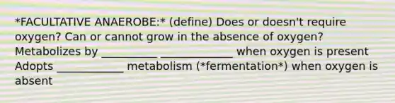 *FACULTATIVE ANAEROBE:* (define) Does or doesn't require oxygen? Can or cannot grow in the absence of oxygen? Metabolizes by __________ _____________ when oxygen is present Adopts ____________ metabolism (*fermentation*) when oxygen is absent