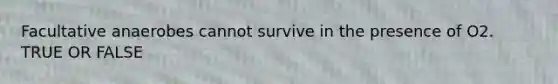 Facultative anaerobes cannot survive in the presence of O2. TRUE OR FALSE
