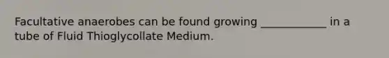 Facultative anaerobes can be found growing ____________ in a tube of Fluid Thioglycollate Medium.