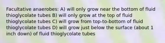 Facultative anaerobes: A) will only grow near the bottom of fluid thioglycolate tubes B) will only grow at the top of fluid thioglycolate tubes C) will grow from top-to-bottom of fluid thioglycolate tubes D) will grow just below the surface (about 1 inch down) of fluid thioglycolate tubes