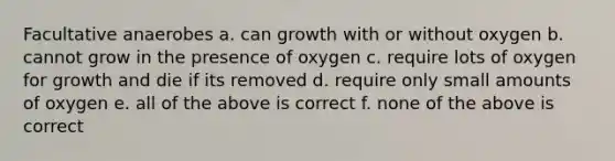 Facultative anaerobes a. can growth with or without oxygen b. cannot grow in the presence of oxygen c. require lots of oxygen for growth and die if its removed d. require only small amounts of oxygen e. all of the above is correct f. none of the above is correct