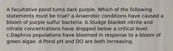 A facultative pond turns dark purple. Which of the following statements must be true? a.Anaerobic conditions have caused a bloom of purple sulfur bacteria. b.Sludge blanket nitrite and nitrate concentrations have dropped below a critical level. c.Daphnia populations have bloomed in response to a bloom of green algae. d.Pond pH and DO are both increasing.