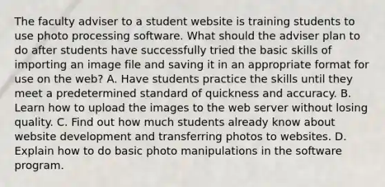 The faculty adviser to a student website is training students to use photo processing software. What should the adviser plan to do after students have successfully tried the basic skills of importing an image file and saving it in an appropriate format for use on the web? A. Have students practice the skills until they meet a predetermined standard of quickness and accuracy. B. Learn how to upload the images to the web server without losing quality. C. Find out how much students already know about website development and transferring photos to websites. D. Explain how to do basic photo manipulations in the software program.