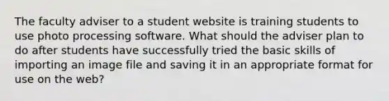 The faculty adviser to a student website is training students to use photo processing software. What should the adviser plan to do after students have successfully tried the basic skills of importing an image file and saving it in an appropriate format for use on the web?