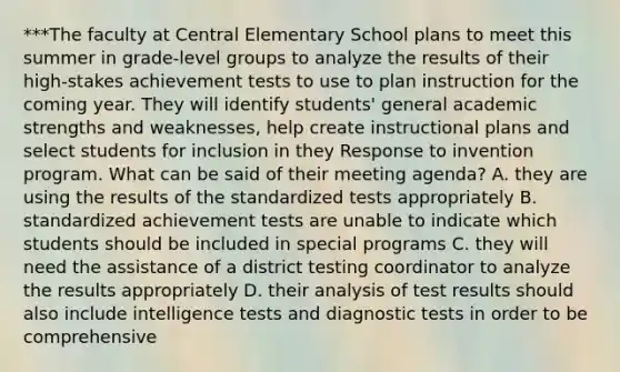 ***The faculty at Central Elementary School plans to meet this summer in grade-level groups to analyze the results of their high-stakes achievement tests to use to plan instruction for the coming year. They will identify students' general academic strengths and weaknesses, help create instructional plans and select students for inclusion in they Response to invention program. What can be said of their meeting agenda? A. they are using the results of the standardized tests appropriately B. standardized achievement tests are unable to indicate which students should be included in special programs C. they will need the assistance of a district testing coordinator to analyze the results appropriately D. their analysis of test results should also include intelligence tests and diagnostic tests in order to be comprehensive