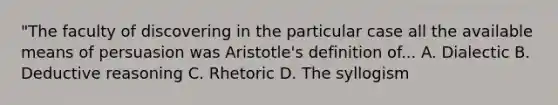 "The faculty of discovering in the particular case all the available means of persuasion was Aristotle's definition of... A. Dialectic B. Deductive reasoning C. Rhetoric D. The syllogism