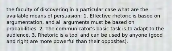 the faculty of discovering in a particular case what are the available means of persuasion: 1. Effective rhetoric is based on argumentation, and all arguments must be based on probabilities. 2. The communicator's basic task is to adapt to the audience. 3. Rhetoric is a tool and can be used by anyone (good and right are more powerful than their opposites).