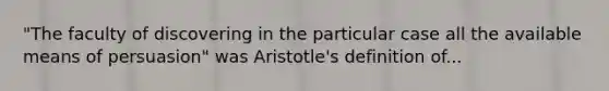 "The faculty of discovering in the particular case all the available means of persuasion" was Aristotle's definition of...