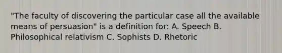 "The faculty of discovering the particular case all the available means of persuasion" is a definition for: A. Speech B. Philosophical relativism C. Sophists D. Rhetoric