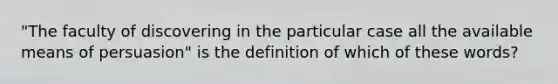 "The faculty of discovering in the particular case all the available means of persuasion" is the definition of which of these words?