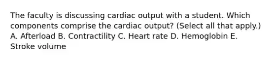 The faculty is discussing cardiac output with a student. Which components comprise the cardiac output? (Select all that apply.) A. Afterload B. Contractility C. Heart rate D. Hemoglobin E. Stroke volume