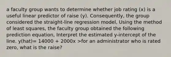 a faculty group wants to determine whether job rating (x) is a useful linear predictor of raise (y). Consequently, the group considered the straight-line regression model, Using the method of least squares, the faculty group obtained the following prediction equation, Interpret the estimated y-intercept of the line. y(hat)= 14000 + 2000x >for an administrator who is rated zero, what is the raise?