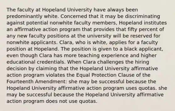 The faculty at Hopeland University have always been predominantly white. Concerned that it may be discriminating against potential nonwhite faculty members, Hopeland institutes an affirmative action program that provides that fifty percent of any new faculty positions at the university will be reserved for nonwhite applicants. Clara, who is white, applies for a faculty position at Hopeland. The position is given to a black applicant, even though Clara has more teaching experience and higher educational credentials. When Clara challenges the hiring decision by claiming that the Hopeland University affirmative action program violates the Equal Protection Clause of the Fourteenth Amendment: she may be successful because the Hopeland University affirmative action program uses quotas. she may be successful because the Hopeland University affirmative action program does not use quotas.