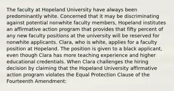 The faculty at Hopeland University have always been predominantly white. Concerned that it may be discriminating against potential nonwhite faculty members, Hopeland institutes an <a href='https://www.questionai.com/knowledge/k15TsidlpG-affirmative-action' class='anchor-knowledge'>affirmative action</a> program that provides that fifty percent of any new faculty positions at the university will be reserved for nonwhite applicants. Clara, who is white, applies for a faculty position at Hopeland. The position is given to a black applicant, even though Clara has more teaching experience and higher educational credentials. When Clara challenges the hiring decision by claiming that the Hopeland University affirmative action program violates the Equal Protection Clause of the Fourteenth Amendment: