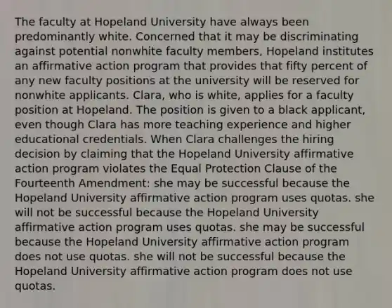 The faculty at Hopeland University have always been predominantly white. Concerned that it may be discriminating against potential nonwhite faculty members, Hopeland institutes an <a href='https://www.questionai.com/knowledge/k15TsidlpG-affirmative-action' class='anchor-knowledge'>affirmative action</a> program that provides that fifty percent of any new faculty positions at the university will be reserved for nonwhite applicants. Clara, who is white, applies for a faculty position at Hopeland. The position is given to a black applicant, even though Clara has more teaching experience and higher educational credentials. When Clara challenges the hiring decision by claiming that the Hopeland University affirmative action program violates the Equal Protection Clause of the Fourteenth Amendment: she may be successful because the Hopeland University affirmative action program uses quotas. she will not be successful because the Hopeland University affirmative action program uses quotas. she may be successful because the Hopeland University affirmative action program does not use quotas. she will not be successful because the Hopeland University affirmative action program does not use quotas.